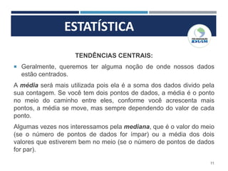 ESTATÍSTICA
11
TENDÊNCIAS CENTRAIS:
 Geralmente, queremos ter alguma noção de onde nossos dados
estão centrados.
A média será mais utilizada pois ela é a soma dos dados divido pela
sua contagem. Se você tem dois pontos de dados, a média é o ponto
no meio do caminho entre eles, conforme você acrescenta mais
pontos, a média se move, mas sempre dependendo do valor de cada
ponto.
Algumas vezes nos interessamos pela mediana, que é o valor do meio
(se o número de pontos de dados for ímpar) ou a média dos dois
valores que estiverem bem no meio (se o número de pontos de dados
for par).
 