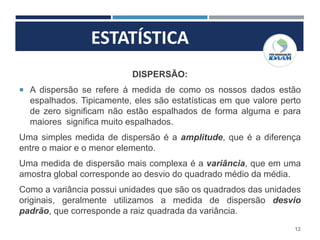 ESTATÍSTICA
12
DISPERSÃO:
 A dispersão se refere à medida de como os nossos dados estão
espalhados. Tipicamente, eles são estatísticas em que valore perto
de zero significam não estão espalhados de forma alguma e para
maiores significa muito espalhados.
Uma simples medida de dispersão é a amplitude, que é a diferença
entre o maior e o menor elemento.
Uma medida de dispersão mais complexa é a variância, que em uma
amostra global corresponde ao desvio do quadrado médio da média.
Como a variância possui unidades que são os quadrados das unidades
originais, geralmente utilizamos a medida de dispersão desvio
padrão, que corresponde a raiz quadrada da variância.
 