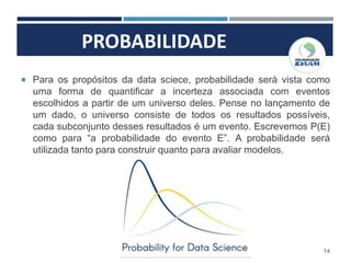 PROBABILIDADE
14
 Para os propósitos da data sciece, probabilidade será vista como
uma forma de quantificar a incerteza associada com eventos
escolhidos a partir de um universo deles. Pense no lançamento de
um dado, o universo consiste de todos os resultados possíveis,
cada subconjunto desses resultados é um evento. Escrevemos P(E)
como para “a probabilidade do evento E”. A probabilidade será
utilizada tanto para construir quanto para avaliar modelos.
 