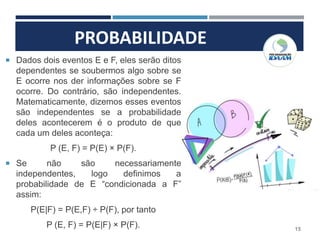 PROBABILIDADE
15
 Dados dois eventos E e F, eles serão ditos
dependentes se soubermos algo sobre se
E ocorre nos der informações sobre se F
ocorre. Do contrário, são independentes.
Matematicamente, dizemos esses eventos
são independentes se a probabilidade
deles acontecerem é o produto de que
cada um deles aconteça:
P (E, F) = P(E) × P(F).
 Se não são necessariamente
independentes, logo definimos a
probabilidade de E “condicionada a F”
assim:
P(E|F) = P(E,F) ÷ P(F), por tanto
P (E, F) = P(E|F) × P(F).
 