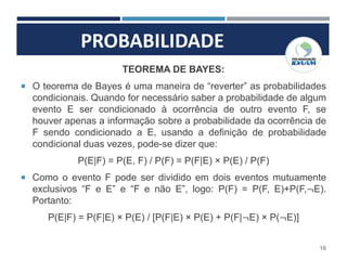 PROBABILIDADE
16
TEOREMA DE BAYES:
 O teorema de Bayes é uma maneira de “reverter” as probabilidades
condicionais. Quando for necessário saber a probabilidade de algum
evento E ser condicionado à ocorrência de outro evento F, se
houver apenas a informação sobre a probabilidade da ocorrência de
F sendo condicionado a E, usando a definição de probabilidade
condicional duas vezes, pode-se dizer que:
P(E|F) = P(E, F) / P(F) = P(F|E) × P(E) / P(F)
 Como o evento F pode ser dividido em dois eventos mutuamente
exclusivos “F e E” e “F e não E”, logo: P(F) = P(F, E)+P(F,¬E).
Portanto:
P(E|F) = P(F|E) × P(E) / [P(F|E) × P(E) + P(F|¬E) × P(¬E)]
 