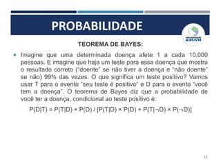 PROBABILIDADE
17
TEOREMA DE BAYES:
 Imagine que uma determinada doença afete 1 a cada 10.000
pessoas. E imagine que haja um teste para essa doença que mostra
o resultado correto (“doente” se não tiver a doença e “não doente”
se não) 99% das vezes. O que significa um teste positivo? Vamos
usar T para o evento “seu teste é positivo” e D para o evento “você
tem a doença”. O teorema de Bayes diz que a probabilidade de
você ter a doença, condicional ao teste positivo é:
P(D|T) = P(T|D) × P(D) / [P(T|D) × P(D) + P(T|¬D) × P(¬D)]
 