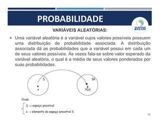 PROBABILIDADE
18
VARIÁVEIS ALEATÓRIAS:
 Uma variável aleatória é a variável cujos valores possíveis possuem
uma distribuição de probabilidade associada. A distribuição
associada dá as probabilidades que a variável possui em cada um
de seus valores possíveis. Às vezes fala-se sobre valor esperado da
variável aleatória, o qual é a média de seus valores ponderados por
suas probabilidades.
 