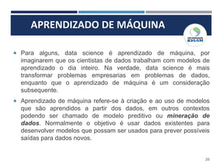 APRENDIZADO DE MÁQUINA
20
 Para alguns, data science é aprendizado de máquina, por
imaginarem que os cientistas de dados trabalham com modelos de
aprendizado o dia inteiro. Na verdade, data science é mais
transformar problemas empresarias em problemas de dados,
enquanto que o aprendizado de máquina é um consideração
subsequente.
 Aprendizado de máquina refere-se à criação e ao uso de modelos
que são aprendidos a partir dos dados, em outros contextos
podendo ser chamado de modelo preditivo ou mineração de
dados. Normalmente o objetivo é usar dados existentes para
desenvolver modelos que possam ser usados para prever possíveis
saídas para dados novos.
 