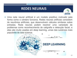 REDES NEURAIS
23
 Uma rede neural artificial é um modelo preditivo motivado pela
forma como o cérebro funciona. Redes neurais artificias consistem
de neurônios artificiais, que desenvolvem cálculos similares sobre
entradas. Rede neurais podem resolver uma variedade de
problemas como reconhecimento de caligrafia e detecção facial, e
elas são muito usadas em deep learning, umas das subáreas mais
populares de data science.
 