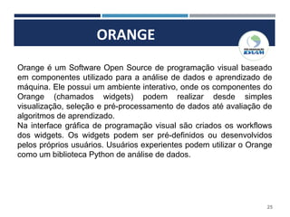 ORANGE
25
Orange é um Software Open Source de programação visual baseado
em componentes utilizado para a análise de dados e aprendizado de
máquina. Ele possui um ambiente interativo, onde os componentes do
Orange (chamados widgets) podem realizar desde simples
visualização, seleção e pré-processamento de dados até avaliação de
algoritmos de aprendizado.
Na interface gráfica de programação visual são criados os workflows
dos widgets. Os widgets podem ser pré-definidos ou desenvolvidos
pelos próprios usuários. Usuários experientes podem utilizar o Orange
como um biblioteca Python de análise de dados.
 