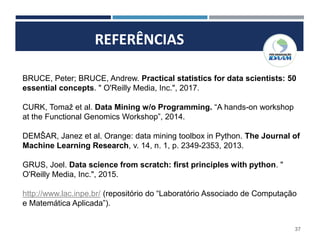 REFERÊNCIAS
37
BRUCE, Peter; BRUCE, Andrew. Practical statistics for data scientists: 50
essential concepts. " O'Reilly Media, Inc.", 2017.
CURK, Tomaž et al. Data Mining w/o Programming. “A hands-on workshop
at the Functional Genomics Workshop”, 2014.
DEMŠAR, Janez et al. Orange: data mining toolbox in Python. The Journal of
Machine Learning Research, v. 14, n. 1, p. 2349-2353, 2013.
GRUS, Joel. Data science from scratch: first principles with python. "
O'Reilly Media, Inc.", 2015.
http://www.lac.inpe.br/ (repositório do “Laboratório Associado de Computação
e Matemática Aplicada”).
 