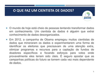 5
O QUE FAZ UM CIENTISTA DE DADOS?
 O mundo de hoje está cheio de pessoas tentando transformar dados
em conhecimento. Um cientista de dados é alguém que extrai
conhecimento de dados desorganizados.
 Em 2012, a campanha de Obama empregou muitos cientistas de
dados que mineraram os dados e experimentarem uma forma de
identificar os eleitores que precisavam de uma atenção extra,
otimizar programas e recursos para a captação de fundos de
doadores específicos e focando esforços para votos onde
provavelmente eles teriam sido úteis. É seguro apostar que as
campanhas políticas do futuro se tornem cada vez mais dependente
de dados.
 