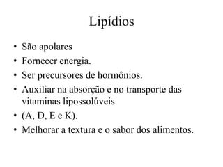 Lipídios
•
•
•
•

São apolares
Fornecer energia.
Ser precursores de hormônios.
Auxiliar na absorção e no transporte das
vitaminas lipossolúveis
• (A, D, E e K).
• Melhorar a textura e o sabor dos alimentos.

 