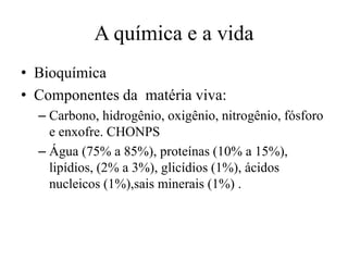 A química e a vida
• Bioquímica
• Componentes da matéria viva:
– Carbono, hidrogênio, oxigênio, nitrogênio, fósforo
e enxofre. CHONPS
– Água (75% a 85%), proteínas (10% a 15%),
lipídios, (2% a 3%), glicídios (1%), ácidos
nucleicos (1%),sais minerais (1%) .

 