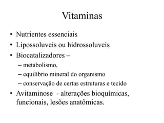 Vitaminas
• Nutrientes essenciais
• Lipossoluveis ou hidrossoluveis
• Biocatalizadores –
– metabolismo,
– equilíbrio mineral do organismo
– conservação de certas estruturas e tecido

• Avitaminose - alterações bioquímicas,
funcionais, lesões anatômicas.

 
