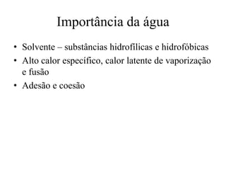 Importância da água
• Solvente – substâncias hidrofílicas e hidrofóbicas
• Alto calor específico, calor latente de vaporização
e fusão
• Adesão e coesão

 