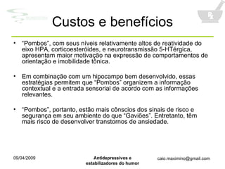 Custos e benefícios “ Pombos”, com seus níveis relativamente altos de reatividade do eixo HPA, corticoesteróides, e neurotransmissão 5-HTérgica, apresentam maior motivação na expressão de comportamentos de orientação e imobilidade tônica. Em combinação com um hipocampo bem desenvolvido, essas estratégias permitem que “Pombos” organizem a informação contextual e a entrada sensorial de acordo com as informações relevantes. “ Pombos”, portanto, estão mais cônscios dos sinais de risco e segurança em seu ambiente do que “Gaviões”. Entretanto, têm mais risco de desenvolver transtornos de ansiedade. 