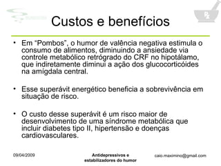 Custos e benefícios Em “Pombos”, o humor de valência negativa estimula o consumo de alimentos, diminuindo a ansiedade via controle metabólico retrógrado do CRF no hipotálamo, que indiretamente diminui a ação dos glucocorticóides na amígdala central. Esse superávit energético beneficia a sobrevivência em situação de risco. O custo desse superávit é um risco maior de desenvolvimento de uma síndrome metabólica que incluir diabetes tipo II, hipertensão e doenças cardiovasculares. 