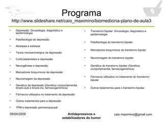 Programa http://www.slideshare.net/caio_maximino/biomedicina-plano-de-aula3 Depressão: Gnosiologia, diagnóstico e epidemiologia Patofisiologia da depressão Alostasia e estresse Teoria monoaminérgica da depressão Corticoesteróides e depressão Neurogênese e depressão Marcadores bioquímicos da depressão Neuroimagem da depressão Genética da depressão (Genética comportamental, knock-outs e knock-ins, farmacogenômica) Fármacos utilizados no tratamento da depressão Outros tratamentos para a depressão TPM e depressão perimenopausal Transtorno bipolar: Gnosiologia, diagnóstico e epidemiologia Patofisiologia do transtorno bipolar Marcadores bioquímicos do transtorno bipolar Neuroimagem do transtorno bipolar Genética do transtorno bipolar (Genética comportamental, farmacogenômica) Fármacos utilizados no tratamento do transtorno bipolar Outros tratamentos para o transtorno bipolar 