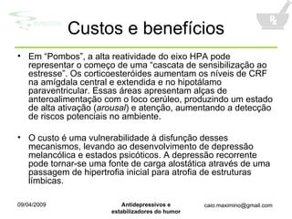 Custos e benefícios Em “Pombos”, a alta reatividade do eixo HPA pode representar o começo de uma “cascata de sensibilização ao estresse”. Os corticoesteróides aumentam os níveis de CRF na amígdala central e extendida e no hipotálamo paraventricular. Essas áreas apresentam alças de anteroalimentação com o loco cerúleo, produzindo um estado de alta ativação ( arousal ) e atenção, aumentando a detecção de riscos potenciais no ambiente. O custo é uma vulnerabilidade à disfunção desses mecanismos, levando ao desenvolvimento de depressão melancólica e estados psicóticos. A depressão recorrente pode tornar-se uma fonte de carga alostática através de uma passagem de hipertrofia inicial para atrofia de estruturas límbicas. 