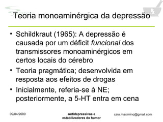 Teoria monoaminérgica da depressão Schildkraut (1965): A depressão é causada por um déficit  funcional  dos transmissores monoaminérgicos em certos locais do cérebro Teoria pragmática; desenvolvida em resposta aos efeitos de drogas Inicialmente, referia-se à NE; posteriormente, a 5-HT entra em cena 