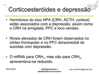 Corticoesteróides e depressão Hormônios do eixo HPA (CRH, ACTH, cortisol) estão associados com a depressão, assim como o CRH na amígdala, PFC e loco cerúleo. Níveis elevados de CRH foram observados no córtex frontopolar e no PFC dorsomedial de suicidas com depressão. O mRNA para CRH 1 , mas não para CRH 2 , apresentava-se reduzido. 