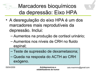 A desregulação do eixo HPA é um dos marcadores mais reprodutíveis da depressão. Inclui: Aumentos na produção de cortisol urinário; Aumentos nos níveis de CRH no fluido espinal; Teste de supressão de dexametasona; Queda na resposta do ACTH ao CRH exógeno. Marcadores bioquímicos  da depressão: Eixo HPA 