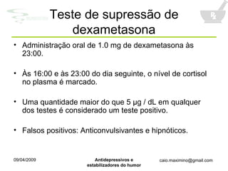 Teste de supressão de dexametasona Administração oral de 1.0 mg de dexametasona às 23:00. Às 16:00 e às 23:00 do dia seguinte, o nível de cortisol no plasma é marcado. Uma quantidade maior do que 5  μ g  / dL em qualquer dos testes é considerado um teste positivo. Falsos positivos: Anticonvulsivantes e hipnóticos. 