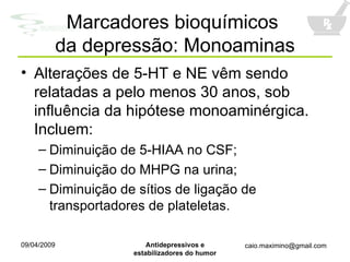 Alterações de 5-HT e NE vêm sendo relatadas a pelo menos 30 anos, sob influência da hipótese monoaminérgica. Incluem: Diminuição de 5-HIAA no CSF; Diminuição do MHPG na urina; Diminuição de sítios de ligação de transportadores de plateletas. Marcadores bioquímicos  da depressão: Monoaminas 