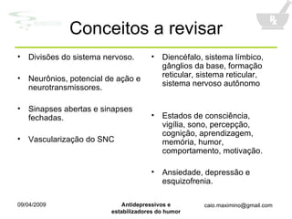 Conceitos a revisar Divisões do sistema nervoso. Neurônios, potencial de ação e neurotransmissores. Sinapses abertas e sinapses fechadas. Vascularização do SNC Diencéfalo, sistema límbico, gânglios da base, formação reticular, sistema reticular, sistema nervoso autônomo Estados de consciência, vigília, sono, percepção, cognição, aprendizagem, memória, humor, comportamento, motivação. Ansiedade, depressão e esquizofrenia. 