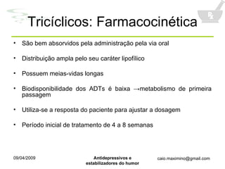Tricíclicos: Farmacocinética São bem absorvidos pela administração pela via oral Distribuição ampla pelo seu caráter lipofílico Possuem meias-vidas longas Biodisponibilidade dos ADTs é baixa  ->metabolismo de primeira passagem Utiliza-se a resposta do paciente para ajustar a dosagem Período inicial de tratamento de 4 a 8 semanas 