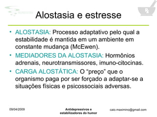 Alostasia e estresse ALOSTASIA:  Processo adaptativo pelo qual a estabilidade é mantida em um ambiente em constante mudança (McEwen). MEDIADORES DA ALOSTASIA:  Hormônios adrenais, neurotransmissores, imuno-citocinas. CARGA ALOSTÁTICA:  O “preço” que o organismo paga por ser forçado a adaptar-se a situações físicas e psicossociais adversas. 