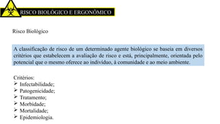 RISCO BIOLÓGICO E ERGONÔMICO
Risco Biológico
A classificação de risco de um determinado agente biológico se baseia em diversos
critérios que estabelecem a avaliação de risco e está, principalmente, orientada pelo
potencial que o mesmo oferece ao indivíduo, à comunidade e ao meio ambiente.
Critérios:
 Infectabilidade;
 Patogenicidade;
 Tratamento;
 Morbidade;
 Mortalidade;
 Epidemiologia.
 