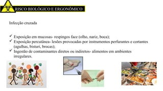 RISCO BIOLÓGICO E ERGONÔMICO
Infecção cruzada
 Exposição em mucosas- respingos face (olho, nariz, boca);
 Exposição percutânea- lesões provocadas por instrumentos perfurantes e cortantes
(agulhas, bisturi, brocas);
 Ingestão de contaminantes diretos ou indiretos- alimentos em ambientes
irregulares.
 