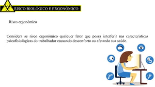 RISCO BIOLÓGICO E ERGONÔMICO
Risco ergonômico
Considera se risco ergonômico qualquer fator que possa interferir nas características
psicofisiológicas do trabalhador causando desconforto ou afetando sua saúde.
 