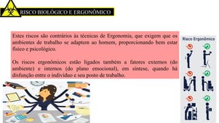RISCO BIOLÓGICO E ERGONÔMICO
Estes riscos são contrários às técnicas de Ergonomia, que exigem que os
ambientes de trabalho se adaptem ao homem, proporcionando bem estar
físico e psicológico.
Os riscos ergonômicos estão ligados também a fatores externos (do
ambiente) e internos (do plano emocional), em síntese, quando há
disfunção entre o indivíduo e seu posto de trabalho.
 