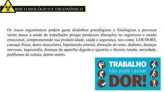 RISCO BIOLÓGICO E ERGONÔMICO
Os riscos ergonômicos podem gerar distúrbios psicológicos e fisiológicos e provocar
sérios danos à saúde do trabalhador porque produzem alterações no organismo e estado
emocional, comprometendo sua produtividade, saúde e segurança, tais como: LER/DORT,
cansaço físico, dores musculares, hipertensão arterial, alteração do sono, diabetes, doenças
nervosas, taquicardia, doenças do aparelho digestivo (gastrite e úlcera), tensão, ansiedade,
problemas de coluna, dentre outros.
 