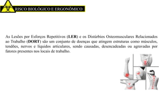 RISCO BIOLÓGICO E ERGONÔMICO
As Lesões por Esforços Repetitivos (LER) e os Distúrbios Osteomusculares Relacionados
ao Trabalho (DORT) são um conjunto de doenças que atingem estruturas como músculos,
tendões, nervos e líquidos articulares, sendo causadas, desencadeadas ou agravadas por
fatores presentes nos locais de trabalho.
 