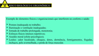 RISCO BIOLÓGICO E ERGONÔMICO
Exemplo de elementos físicos e organizacionais que interferem no conforto e saúde:
 Postura inadequada no trabalho;
 Iluminação e ventilação inadequadas;
 Jornada de trabalho prolongada, monotonia;
 Esforços físicos intensos repetitivos;
 Assédio moral (efeito psicológico);
 Lesões: calor localizado, choques, dores, dormência, formigamentos, fisgadas,
inchaços, pele avermelhada, e perda de força muscular.
 