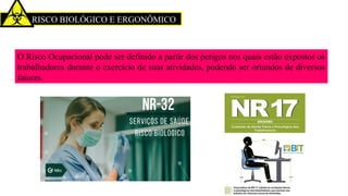 RISCO BIOLÓGICO E ERGONÔMICO
O Risco Ocupacional pode ser definido a partir dos perigos nos quais estão expostos os
trabalhadores durante o exercício de suas atividades, podendo ser oriundos de diversos
fatores.
 