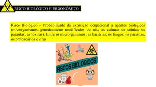 RISCO BIOLÓGICO E ERGONÔMICO
Risco Biológico – Probabilidade da exposição ocupacional a agentes biológicos
(microrganismos, geneticamente modificados ou não; as culturas de células; os
parasitas; as toxinas). Entre os microrganismos, as bactérias, os fungos, os parasitas,
os protozoários e vírus
 