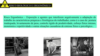 RISCO BIOLÓGICO E ERGONÔMICO
Risco Ergonômico – Exposição a agentes que interferem negativamente a adaptação do
trabalho às características psíquicas e fisiológicas do trabalhador, como é o caso de: postura
inadequada, levantamento de peso, controle rígido de produtividade, esforço físico intenso,
monotonia e repetitividade e outras situações causadoras de estresse físico e psicológico..
 