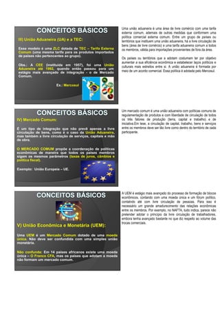 III) União Aduaneira (UA) e a TEC:
Esse modelo é uma ZLC dotada de TEC – Tarifa Externa
Comum (uma mesma tarifa para os produtos importados
de países não pertencentes ao grupo).
Obs.: A CEE (instituída em 1957), foi uma União
Aduaneira até 1992, quando então passou para um
estágio mais avançado de integração - o de Mercado
Comum.
Ex.: Mercosul
Uma união aduaneira é uma área de livre comércio com uma tarifa
externa comum, ademais de outras medidas que conformem uma
política comercial externa comum. Entre um grupo de países ou
territórios que instituem uma união aduaneira, há a livre circulação de
bens (área de livre comércio) e uma tarifa aduaneira comum a todos
os membros, válida para importações provenientes de fora da área.
Os países ou territórios que a adotam costumam ter por objetivo
aumentar a sua eficiência econômica e estabelecer laços políticos e
culturais mais estreitos entre si. A união aduaneira é formada por
meio de um acordo comercial. Essa política é adotada pelo Mercosul.
IV) Mercado Comum:
É um tipo de integração que não prevê apenas a livre
circulação de bens, como é o caso da União Aduaneira,
mas também a livre circulação de serviços, capitais e mão
de obra.
O MERCADO COMUM propõe a coordenação de políticas
econômicas de maneira que todos os países membros
sigam os mesmos parâmetros (taxas de juros, câmbios e
política fiscal).
Exemplo: União Europeia – UE.
Um mercado comum é uma união aduaneira com políticas comuns de
regulamentação de produtos e com liberdade de circulação de todos
os três fatores de produção (terra, capital e trabalho) e de
iniciativa.Em tese, a circulação de capital, trabalho, bens e serviços
entre os membros deve ser tão livre como dentro do território de cada
participante.
V) União Econômica e Monetária (UEM):
Uma UEM é um Mercado Comum dotado de uma moeda
única. Não deve ser confundida com uma simples união
monetária.
Não confunda: Em 14 países africanos existe uma moeda
única – O Franco CFA, mas os países que adotam a moeda
não formam um mercado comum.
A UEM é estágio mais avançado do processo de formação de blocos
econômicos, contando com uma moeda única e um fórum político,
contatndo até com livre circulação de pessoas. Para isso é
necessário um grande amadurecimento das relações econômicas
entre os membros. Por exemplo, no NAFTA, tudo indica, parece não
pretender adotar o princípio da livre circulação de trabalhadores,
embora tenha avançado bastante no que diz respeito ao volume das
trocas comerciais.
 