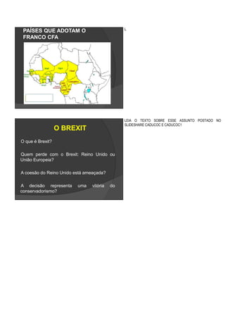 PAÍSES QUE ADOTAM O
FRANCO CFA
L
O BREXIT
O que é Brexit?
Quem perde com o Brexit: Reino Unido ou
União Europeia?
A coesão do Reino Unido está ameaçada?
A decisão representa uma vitória do
conservadorismo?
LEIA O TEXTO SOBRE ESSE ASSUNTO POSTADO NO
SLIDESHARE CADUCOC E CADUCOC1
 