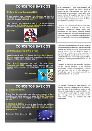 C) Zona de Livre Comércio (ZLC):
É um modelo que consiste em eliminar as barreiras
tarifárias (e não-tarifárias) incidentes sobre o comércio
realizado entre os membros da ZLC.
Obs.: Para a OMC considerar uma ZLC, é necessário que
pelo menos 80% dos bens comercializados entre os países
membros tenham suas taxas eliminadas.
Ex.: Nafta
D) União Aduaneira (UA) e a TEC:
Esse modelo é uma ZLC dotada de TEC – Tarifa Externa
Comum (uma mesma tarifa para os produtos importados
de países não pertencentes ao grupo).
Obs.: A CEE (instituída em 1957), foi uma União
Aduaneira até 1992, quando então passou para um
estágio mais avançado de integração - o de Mercado
Comum.
Ex.: Mercosul
Uma união aduaneira é uma área de livre comércio
com uma tarifa externa comum, ademais de outras
medidas que conformem uma política comercial
externa comum. Entre um grupo de países ou
territórios que instituem uma união aduaneira, há
a livre circulação de bens (área de livre comércio) e
uma tarifa aduaneira comum a todos os membros,
válida para importações provenientes de fora da
área.
Os países ou territórios que a adotam costumam
ter por objetivo aumentar a sua eficiência
econômica e estabelecer laços políticos e culturais
mais estreitos entre si. A união aduaneira é
formada por meio de um acordo comercial. Essa
política é adotada pelo Mercosul.
E) Mercado Comum:
É um tipo de integração que não prevê apenas a livre
circulação de bens, como é o caso da União Aduaneira,
mas também a livre circulação de serviços, capitais e mão
de obra.
O MERCADO COMUM propõe a coordenação de políticas
econômicas de maneira que todos os países membros
sigam os mesmos parâmetros (taxas de juros, câmbios e
política fiscal).
Exemplo: União Europeia – UE.
Um mercado comum é uma união aduaneira com
políticas comuns de regulamentação de produtos e
com liberdade de circulação de todos os três
fatores de produção (terra, capital e trabalho) e de
iniciativa.Em tese, a circulação de capital, trabalho,
bens e serviços entre os membros deve ser tão
livre como dentro do território de cada
participante.
Dá-se o nome de ZLC a um grupo de países que
concordou em eliminar as tarifas, quotas e
preferências que recaem sobre a maior parte dos
(ou todos os) bens importados e exportados entre
aqueles países. O propósito da área de livre
comércio é estimular o comércio entre os países
participantes por meio da especialização, da divisão
do trabalho e da vantagem comparativa.
A área de livre comércio costuma ser vista como
um passo para a instituição de uma união
aduaneira. Diferencia-se desta última pela
inexistência de uma política comercial comum
(como, por exemplo, uma tarifa externa comum),
adotada por todos os países participantes e válida
para as importações provenientes de fora da área.
 