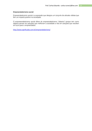 10Prof. Carlos Eduardo - carlos.nunes1@live.com
Empreendedorismo social
Empreendedorismo social é a expressão que designa um conjunto de atitudes válidas que
têm um impacto positivo na sociedade.
O empreeendedorismo social difere do empreendedorismo "clássico" porque tem como
objetivo pensar em soluções que melhoram a sociedade e não em soluções que resultam
em lucro para o empreendedor.
http://www.significados.com.br/empreendedorismo/
 