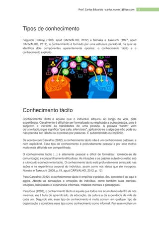 3Prof. Carlos Eduardo - carlos.nunes1@live.com
Tipos de conhecimento
Segundo Polanyi (1966, apud CARVALHO, 2012) e Nonaka e Takeuchi (1997, apud
CARVALHO, 2012), o conhecimento é formado por uma estrutura paradoxal, na qual se
identifica dois componentes aparentemente opostos: o conhecimento tácito e o
conhecimento explícito.
Conhecimento tácito
Conhecimento tácito é aquele que o indivíduo adquiriu ao longo da vida, pela
experiência. Geralmente é difícil de ser formalizado ou explicado a outra pessoa, pois é
subjetivo e inerente às habilidades de uma pessoa. A palavra "tácito" vem
do latim tacitus que significa "que cala, silencioso", aplicando-se a algo que não pode ou
não precisa ser falado ou expresso por palavras. É subentendido ou implícito.
De acordo com Carvalho (2012), o conhecimento tácito não é um conhecimento palpável, e
nem explicável. Esse tipo de conhecimento é profundamente pessoal e por este motivo
muito mais difícil de ser compartilhado.
O conhecimento tácito [...] é altamente pessoal e difícil de formalizar, tornando-se de
comunicação e compartilhamento dificultoso. As intuições e os palpites subjetivos estão sob
a rubrica do conhecimento tácito. O conhecimento tácito está profundamente enraizado nas
ações e na experiência corporal do indivíduo, assim como nos ideias que ele incorpora.
Nonaka e Takeuchi (2008, p.19, apud CARVALHO, 2012, p. 12)
Para Carvalho (2012), o conhecimento tácito é empírico e prático. Seu contexto é do aqui e
agora. Aborda as sensações e emoções do indivíduo, como também suas crenças,
intuições, habilidades e experiência informais, modelos mentais e percepções.
Para Cruz (2002), o conhecimento tácito é aquele que todos nós acumulamos dentro de nós
mesmos, ele é fruto do aprendizado, da educação, da cultura e da experiência de vida de
cada um. Segundo ele, esse tipo de conhecimento é muito comum em qualquer tipo de
organização e considera esse tipo como conhecimento como informal. Por esse motivo um
 