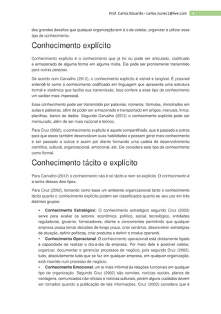4Prof. Carlos Eduardo - carlos.nunes1@live.com
dos grandes desafios que qualquer organização tem é o de coletar, organizar e utilizar esse
tipo de conhecimento.
Conhecimento explícito
Conhecimento explícito é o conhecimento que já foi ou pode ser articulado, codificado
e armazenado de alguma forma em alguma mídia. Ele pode ser prontamente transmitido
para outras pessoas.
De acordo com Carvalho (2012), o conhecimento explícito é visível e tangível. É possível
entendê-lo como o conhecimento codificado em linguagem que apresenta uma estrutura
formal e sistêmica que facilita sua transmissão. Isso confere a esse tipo de conhecimento
um caráter mais impessoal.
Esse conhecimento pode ser transmitido por palavras, números, fórmulas, ministrados em
aulas e palestras, além de poder ser armazenado e transportado em artigos, manuais, livros,
planilhas, banco de dados. Segundo Carvalho (2012) o conhecimento explícito pode ser
mensurado, além de ser mais racional e teórico.
Para Cruz (2002), o conhecimento explícito é aquele compartilhado, que é passado a outros
para que esses também desenvolvam suas habilidades e possam gerar mais conhecimento
e ser passado a outros e assim por diante formando uma cadeia de desenvolvimento
científico, cultural, organizacional, emocional, etc. Ele considera este tipo de conhecimento
como formal.
Conhecimento tácito e explícito
Para Carvalho (2012) o conhecimento não é só tácito e nem só explícito. O conhecimento é
a soma desses dois tipos.
Para Cruz (2002), tomando como base um ambiente organizacional tanto o conhecimento
tácito quanto o conhecimento explícito podem ser classificados quanto ao seu uso em três
distintos grupos:
Conhecimento Estratégico: O conhecimento estratégico segundo Cruz (2002)
serve para avaliar os setores: econômico, político, social, tecnológico, entidades
reguladoras, governo, fornecedores, cliente e concorrentes permitindo que qualquer
empresa possa tomar decisões de longo prazo, criar cenários, desenvolver estratégias
de atuação, definir políticas, criar produtos e definir o modus operandi.
Conhecimento Operacional: O conhecimento operacional está diretamente ligado
à capacidade de realizar o dia-a-dia da empresa. Por meio dele é possível coletar,
organizar, documentar e gerenciar processos de negócio, pois segundo Cruz (2002),
tudo, absolutamente tudo que se faz em qualquer empresa, em qualquer organização,
está inserido num processo de negócio.
Conhecimento Emocional: um ar mais informal às relações funcionais em qualquer
tipo de organização. Segundo Cruz (2002) são convites, notícias sociais, planos de
vantagens, comunicados não-oficiais e notícias culturais, porém alguns cuidados devem
ser tomados quando a publicação de tais informações. Cruz (2002) considera que é
 