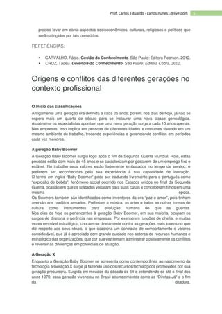 5Prof. Carlos Eduardo - carlos.nunes1@live.com
preciso levar em conta aspectos socioeconômicos, culturais, religiosos e políticos que
serão atingidos por tais conteúdos.
REFERÊNCIAS:
CARVALHO, Fábio. Gestão do Conhecimento. São Paulo: Editora Pearson. 2012.
CRUZ, Tadeu. Gerência do Conhecimento. São Paulo: Editora Cobra, 2002.
Origens e conflitos das diferentes gerações no
contexto profissional
O início das classificações
Antigamente uma geração era definida a cada 25 anos, porém, nos dias de hoje, já não se
espera mais um quarto de século para se instaurar uma nova classe genealógica.
Atualmente os especialistas apontam que uma nova geração surge a cada 10 anos apenas.
Nas empresas, isso implica em pessoas de diferentes idades e costumes vivendo em um
mesmo ambiente de trabalho, trocando experiências e gerenciando conflitos em períodos
cada vez menores.
A geração Baby Boomer
A Geração Baby Boomer surgiu logo após o fim da Segunda Guerra Mundial. Hoje, estas
pessoas estão com mais de 45 anos e se caracterizam por gostarem de um emprego fixo e
estável. No trabalho seus valores estão fortemente embasados no tempo de serviço, e
preferem ser reconhecidas pela sua experiência à sua capacidade de inovação.
O termo em inglês “Baby Boomer” pode ser traduzido livremente para o português como
“explosão de bebês”, fenômeno social ocorrido nos Estados unidos no final da Segunda
Guerra, ocasião em que os soldados voltaram para suas casas e conceberam filhos em uma
mesma época.
Os Boomers também são identificados como inventores da era “paz e amor”, pois tinham
aversão aos conflitos armados. Preferiam a música, as artes e todas as outras formas de
cultura como instrumentos para evolução humana do que as guerras.
Nos dias de hoje os pertencentes à geração Baby Boomer, em sua maioria, ocupam os
cargos de diretoria e gerência nas empresas. Por exercerem funções de chefia, e muitas
vezes em nível estratégico, chocam-se diretamente contra as gerações mais jovens no que
diz respeito aos seus ideais, o que ocasiona um contraste de comportamento e valores
considerável, que já é apreciado com grande cuidado nos setores de recursos humanos e
estratégico das organizações, que por sua vez tentam administrar positivamente os conflitos
e reverter as diferenças em potenciais de atuação.
A Geração X
Enquanto a Geração Baby Boomer se apresenta como contemporânea ao nascimento da
tecnologia a Geração X surge já fazendo uso dos recursos tecnológicos promovidos por sua
geração precursora. Surgida em meados da década de 60 e estendendo-se até o final dos
anos 1970, essa geração vivenciou no Brasil acontecimentos como as “Diretas Já” e o fim
da ditadura.
 