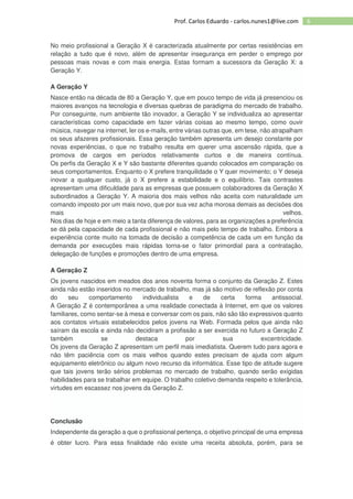 6Prof. Carlos Eduardo - carlos.nunes1@live.com
No meio profissional a Geração X é caracterizada atualmente por certas resistências em
relação a tudo que é novo, além de apresentar insegurança em perder o emprego por
pessoas mais novas e com mais energia. Estas formam a sucessora da Geração X: a
Geração Y.
A Geração Y
Nasce então na década de 80 a Geração Y, que em pouco tempo de vida já presenciou os
maiores avanços na tecnologia e diversas quebras de paradigma do mercado de trabalho.
Por conseguinte, num ambiente tão inovador, a Geração Y se individualiza ao apresentar
características como capacidade em fazer várias coisas ao mesmo tempo, como ouvir
música, navegar na internet, ler os e-mails, entre várias outras que, em tese, não atrapalham
os seus afazeres profissionais. Essa geração também apresenta um desejo constante por
novas experiências, o que no trabalho resulta em querer uma ascensão rápida, que a
promova de cargos em períodos relativamente curtos e de maneira contínua.
Os perfis da Geração X e Y são bastante diferentes quando colocados em comparação os
seus comportamentos. Enquanto o X prefere tranquilidade o Y quer movimento; o Y deseja
inovar a qualquer custo, já o X prefere a estabilidade e o equilíbrio. Tais contrastes
apresentam uma dificuldade para as empresas que possuem colaboradores da Geração X
subordinados a Geração Y. A maioria dos mais velhos não aceita com naturalidade um
comando imposto por um mais novo, que por sua vez acha morosa demais as decisões dos
mais velhos.
Nos dias de hoje e em meio a tanta diferença de valores, para as organizações a preferência
se dá pela capacidade de cada profissional e não mais pelo tempo de trabalho. Embora a
experiência conte muito na tomada de decisão a competência de cada um em função da
demanda por execuções mais rápidas torna-se o fator primordial para a contratação,
delegação de funções e promoções dentro de uma empresa.
A Geração Z
Os jovens nascidos em meados dos anos noventa forma o conjunto da Geração Z. Estes
ainda não estão inseridos no mercado de trabalho, mas já são motivo de reflexão por conta
do seu comportamento individualista e de certa forma antissocial.
A Geração Z é contemporânea a uma realidade conectada à Internet, em que os valores
familiares, como sentar-se à mesa e conversar com os pais, não são tão expressivos quanto
aos contatos virtuais estabelecidos pelos jovens na Web. Formada pelos que ainda não
saíram da escola e ainda não decidiram a profissão a ser exercida no futuro a Geração Z
também se destaca por sua excentricidade.
Os jovens da Geração Z apresentam um perfil mais imediatista. Querem tudo para agora e
não têm paciência com os mais velhos quando estes precisam de ajuda com algum
equipamento eletrônico ou algum novo recurso da informática. Esse tipo de atitude sugere
que tais jovens terão sérios problemas no mercado de trabalho, quando serão exigidas
habilidades para se trabalhar em equipe. O trabalho coletivo demanda respeito e tolerância,
virtudes em escassez nos jovens da Geração Z.
Conclusão
Independente da geração a que o profissional pertença, o objetivo principal de uma empresa
é obter lucro. Para essa finalidade não existe uma receita absoluta, porém, para se
 