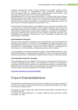 8Prof. Carlos Eduardo - carlos.nunes1@live.com
A palavra sustentável tem origem no latim "sustentare", que significa sustentar, apoiar,
conservar. O conceito de sustentabilidade está normalmente relacionado com
uma mentalidade, atitude ou estratégia que é ecologicamente correta, viável a nível
econômico, socialmente justa e com uma diversificação cultural.
Sustentabilidade virou um tema essencial atualmente, e é utilizado para chamar diversos
produtos e serviços, por exemplo, existem carros com conceito de sustentabilidade, prédios,
empreendimentos, e até mesmo roupas. É um conceito para mostrar que o produto foi
fabricado feito sem danificar ou prejudicar o meio ambiente, é ecologicamente correto, não
polui, não foram utilizados madeiras de locais proibidos, e etc.
Existem diversos conceitos ligados a sustentabilidade, como crescimento sustentado, que é
um crescimento na economia constante e seguro, gestão sustentável, que é dirigir uma
organização valorizando todos os fatores que a englobam, e é essencialmente ligado ao
meio ambiente. Vários desses conceitos incluem as palavras "sustentável" ou "sustentado",
sendo que a diferença entre os dois termos é que a palavra "sustentável" indica que há a
possibilidade de sustentação, enquanto que o termo "sustentado" expressa que essa
sustentação já foi alcançada.
Sustentabilidade Empresarial
Cada vez mais as empresas se preocupam com o meio ambiente, e ao mesmo tempo é uma
estratégia. Nas empresas, o conceito de sustentabilidade está ligado diretamente com
responsabilidade social, tornou-se inclusive uma vantagem competitiva. A empresa que se
preocupa com a sustentabilidade é aquela que cuida do Planeta, se preocupa com a
comunidade, com o meio ambiente, e é sempre louvável aos olhos do público.
A sustentabilidade nas empresas está também ligada à sustentabilidade econômica, que é
alcançada através de um modelo de gestão sustentável, ou seja, um modelo que incentiva
processos que permitem a recuperação do capital financeiro, humano e natural da empresa.
Sustentabilidade Ambiental e Ecológica
Sustentabilidade ambiental e ecológica é a manutenção do meio ambiente do planeta Terra,
é manter a qualidade de vida, manter o meio ambiente em harmonia com as pessoas. É
cuidar para não poluir a água, separar o lixo, evitar desastres ecológicos, como queimadas,
desmatamentos. O próprio conceito de sustentabilidade é para longo prazo, significa cuidar
de todo o sistema, para que as gerações futuras possam aproveitar.
http://www.significados.com.br/sustentabilidade/
O que é Empreendedorismo:
Empreendedorismo significa empreender, resolver um problema ou situação complicada. É
um termo muito usado no âmbito empresarial e muitas vezes está relacionado com a criação
de empresas ou produtos novos.
Empreender é também agregar valor, saber identificar oportunidades e transformá-las em
um negócio lucrativo.
O conceito de empreendedorismo foi utilizado inicialmente pelo economista Joseph
Schumpeter, em 1950.
 