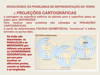 RESOLVENDO OS PROBLEMAS DE REPRESENTAÇÃO DA TERRA

        2. PROJEÇÕES CARTOGRÁFICAS
a passagem da superfície esférica do planeta para a superfície plana do
papel gera DISTORÇÕES.
Para resolver esse problema são utilizadas as PROJEÇÕES
CARTOGRÁFICAS.
A partir de determinadas FIGURAS GEOMÉTRICAS, “encaixa-se” a esfera
terrestre ou partes dela .
  Só então são
  desenhados os
  PARALELOS e os
  MERIDIANOS que
  definem uma grade:
  as COORDENADAS
  GEOGRÁFICAS, que
  servem para
  localizar os
  diferentes pontos,
  usando as latitudes
  e as longitudes
 