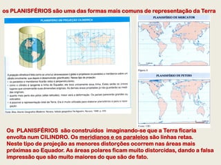 os PLANISFÉRIOS são uma das formas mais comuns de representação da Terra




 Os PLANISFÉRIOS são construídos imaginando-se que a Terra ficaria
 envolta num CILINDRO. Os meridianos e os paralelos são linhas retas.
 Neste tipo de projeção as menores distorções ocorrem nas áreas mais
 próximas ao Equador. As áreas polares ficam muito distorcidas, dando a falsa
 impressão que são muito maiores do que são de fato.
 