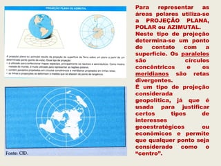 Para    representar    as
áreas polares utiliza-se
a PROJEÇÃO PLANA,
POLAR ou AZIMUTAL.
Neste tipo de projeção
determina-se um ponto
de    contato   com     a
superfície. Os paralelos
são              círculos
concêntricos      e    os
meridianos são retas
divergentes.
É um tipo de projeção
considerada
geopolítica, já que é
usada para justificar
certos      tipos      de
interesses
geoestratégicos        ou
econômicos e permite
que qualquer ponto seja
considerado como o
“centro”.
 